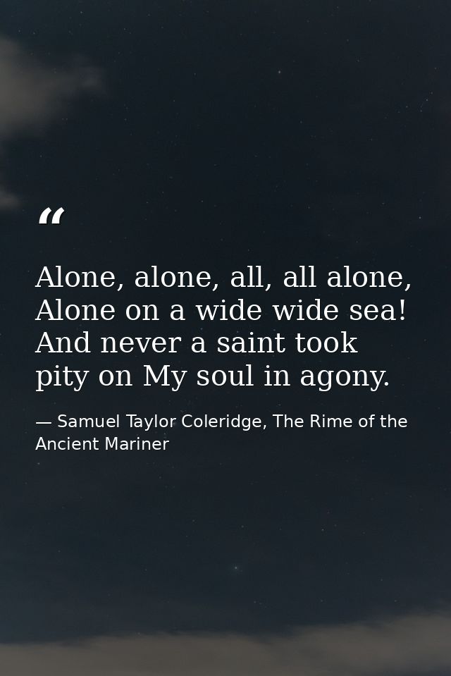 Alone, alone, all, all alone, Alone on a wide wide sea! And never a saint took pity on My soul in agony. — Samuel Taylor Coleridge, The Rime of the Ancient Mariner