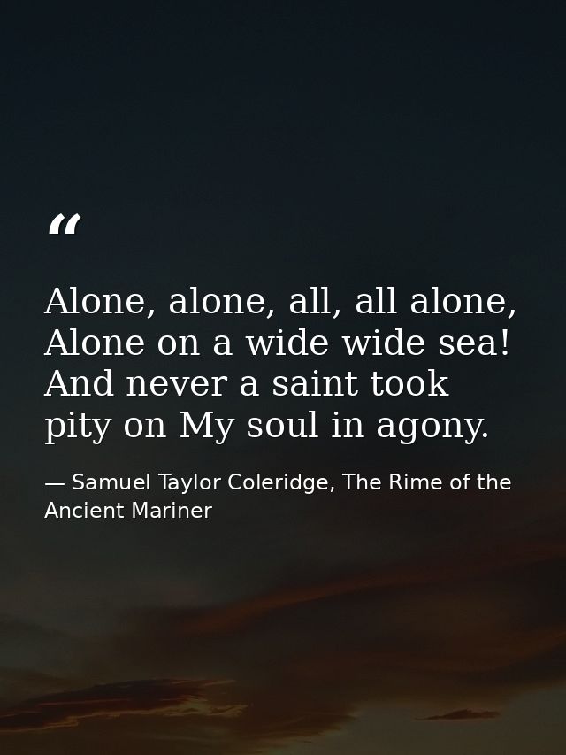 Alone, alone, all, all alone, Alone on a wide wide sea! And never a saint took pity on My soul in agony. — Samuel Taylor Coleridge, The Rime of the Ancient Mariner