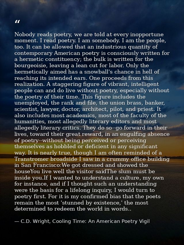 Nobody reads poetry, we are told at every inopportune moment. I read poetry. I am somebody. I am the people, too. It can — C.D. Wright, Cooling Time: An American Poetry Vigil