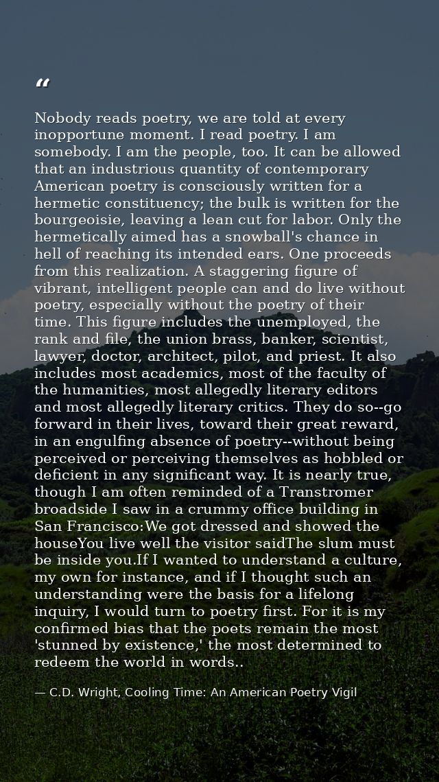 Nobody reads poetry, we are told at every inopportune moment. I read poetry. I am somebody. I am the people, too. It can — C.D. Wright, Cooling Time: An American Poetry Vigil