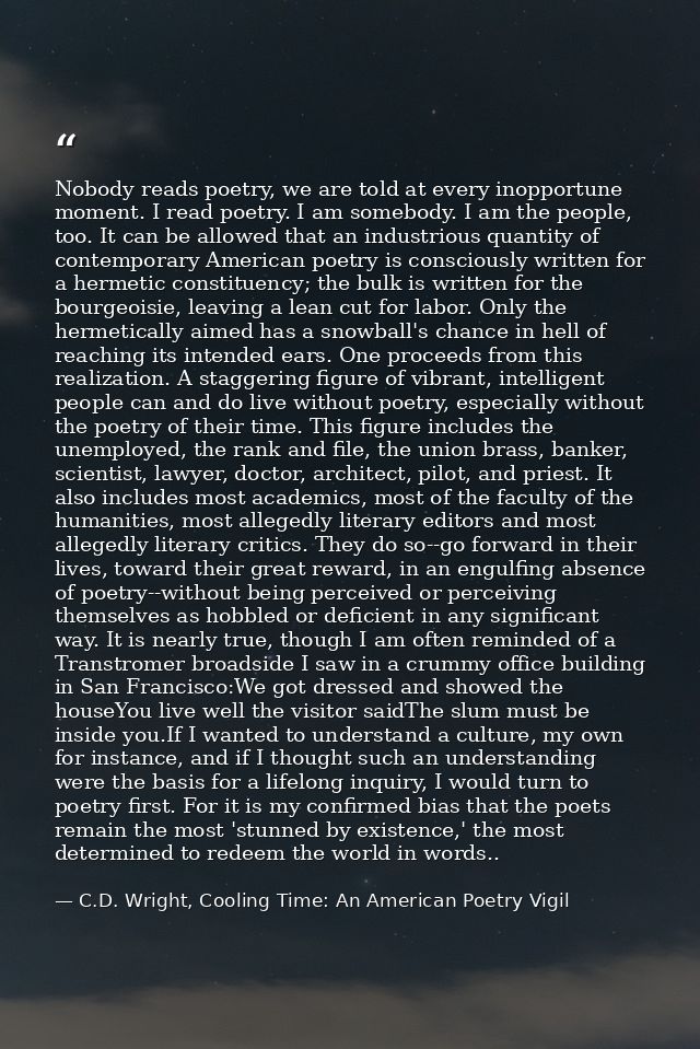 Nobody reads poetry, we are told at every inopportune moment. I read poetry. I am somebody. I am the people, too. It can — C.D. Wright, Cooling Time: An American Poetry Vigil