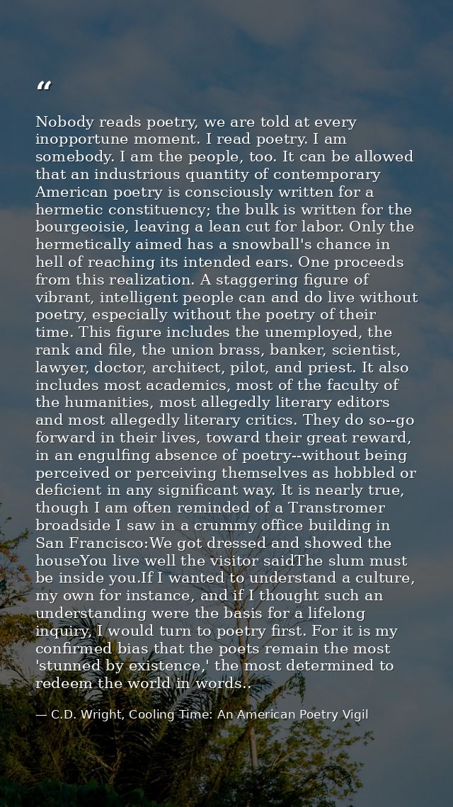 Nobody reads poetry, we are told at every inopportune moment. I read poetry. I am somebody. I am the people, too. It can — C.D. Wright, Cooling Time: An American Poetry Vigil