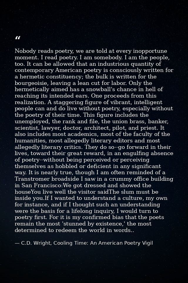 Nobody reads poetry, we are told at every inopportune moment. I read poetry. I am somebody. I am the people, too. It can — C.D. Wright, Cooling Time: An American Poetry Vigil