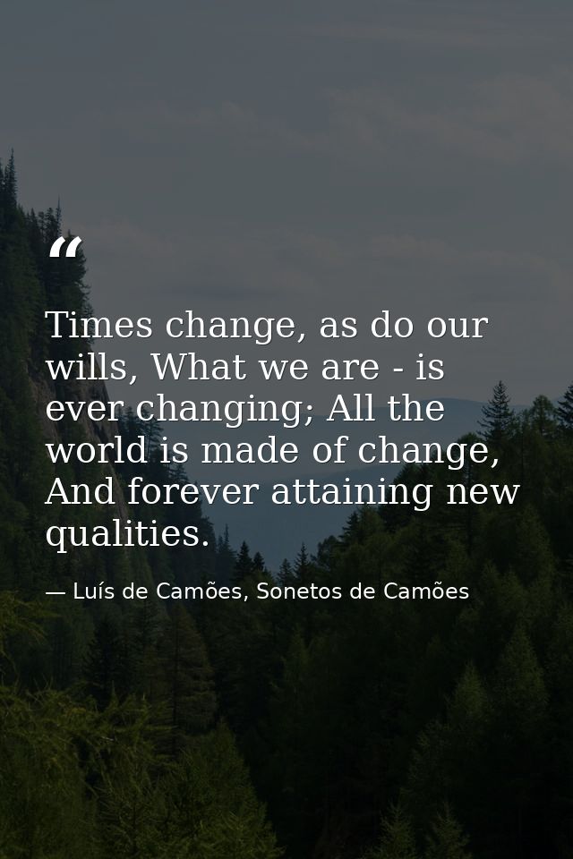 Times change, as do our wills, What we are - is ever changing; All the world is made of change, And forever attaining ne — Luís de Camões, Sonetos de Camões