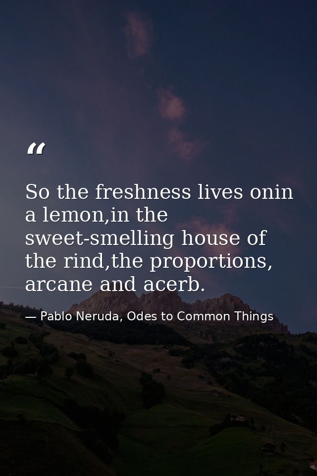 So the freshness lives onin a lemon,in the sweet-smelling house of the rind,the proportions, arcane and acerb. — Pablo Neruda, Odes to Common Things