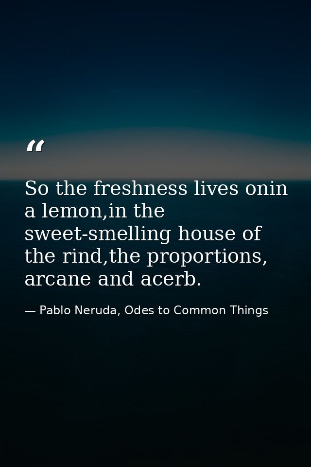 So the freshness lives onin a lemon,in the sweet-smelling house of the rind,the proportions, arcane and acerb. — Pablo Neruda, Odes to Common Things