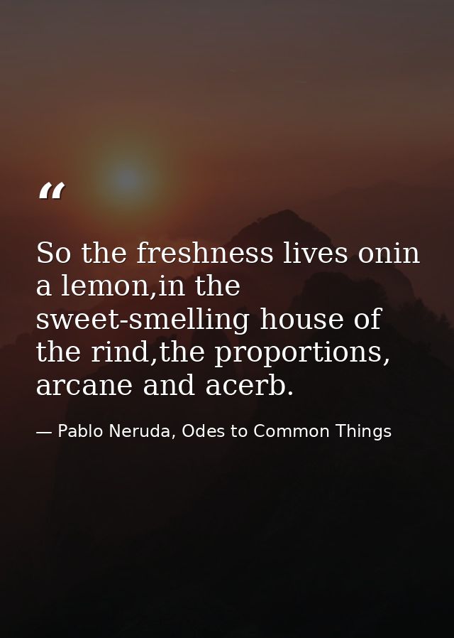 So the freshness lives onin a lemon,in the sweet-smelling house of the rind,the proportions, arcane and acerb. — Pablo Neruda, Odes to Common Things