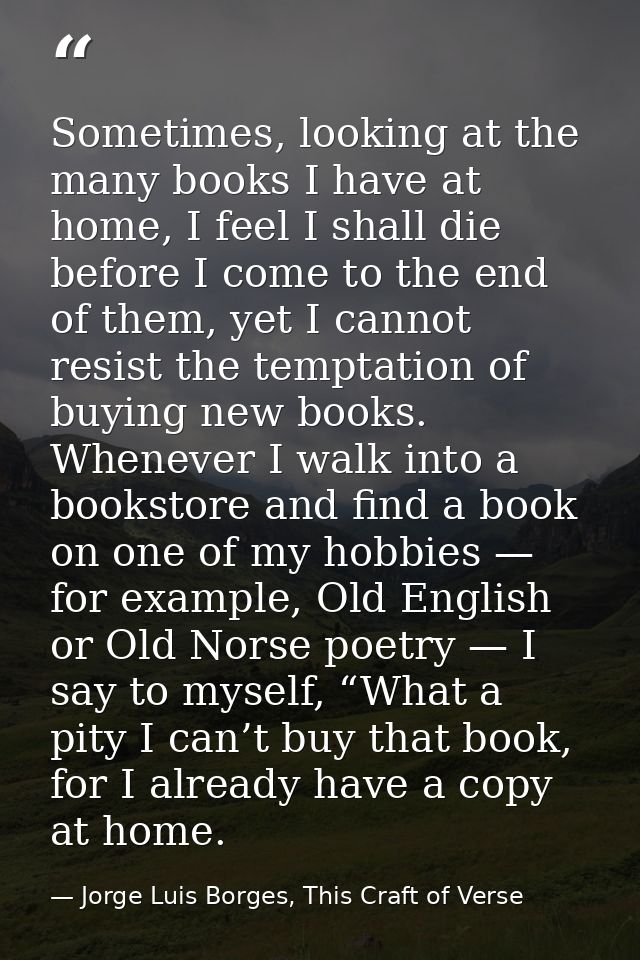 Sometimes, looking at the many books I have at home, I feel I shall die before I come to the end of them, yet I cannot r — Jorge Luis Borges, This Craft of Verse
