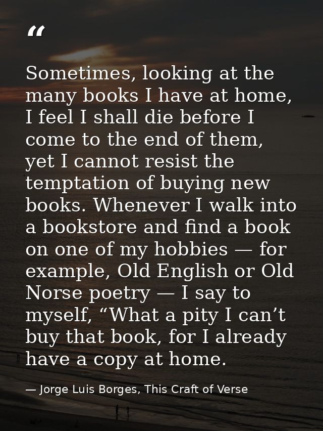 Sometimes, looking at the many books I have at home, I feel I shall die before I come to the end of them, yet I cannot r — Jorge Luis Borges, This Craft of Verse
