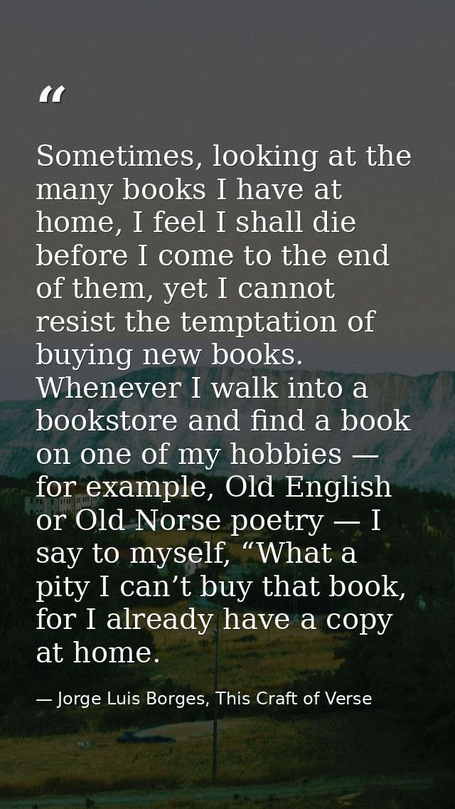 Sometimes, looking at the many books I have at home, I feel I shall die before I come to the end of them, yet I cannot r — Jorge Luis Borges, This Craft of Verse