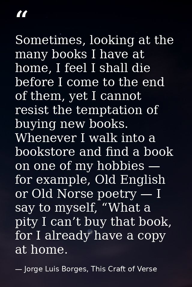 Sometimes, looking at the many books I have at home, I feel I shall die before I come to the end of them, yet I cannot r — Jorge Luis Borges, This Craft of Verse