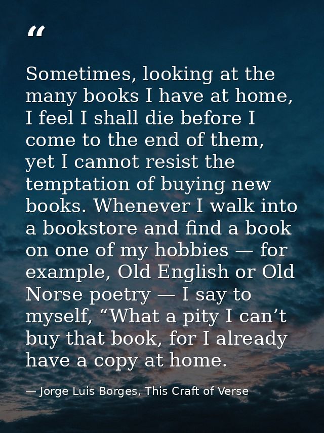Sometimes, looking at the many books I have at home, I feel I shall die before I come to the end of them, yet I cannot r — Jorge Luis Borges, This Craft of Verse