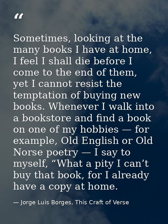Sometimes, looking at the many books I have at home, I feel I shall die before I come to the end of them, yet I cannot r — Jorge Luis Borges, This Craft of Verse