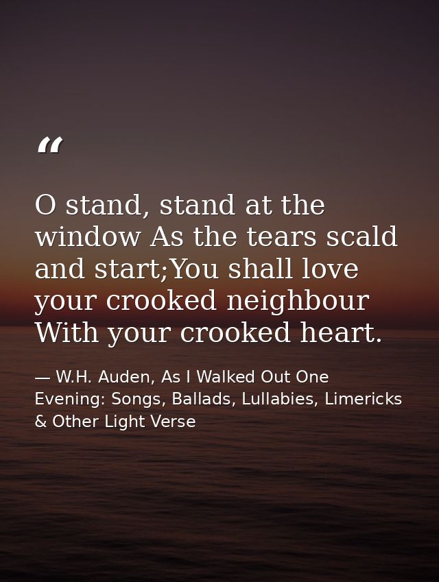 O stand, stand at the window As the tears scald and start;You shall love your crooked neighbour With your crooked heart. — W.H. Auden, As I Walked Out One Evening: Songs, Ballads, Lullabies, Limericks & Other Light Verse