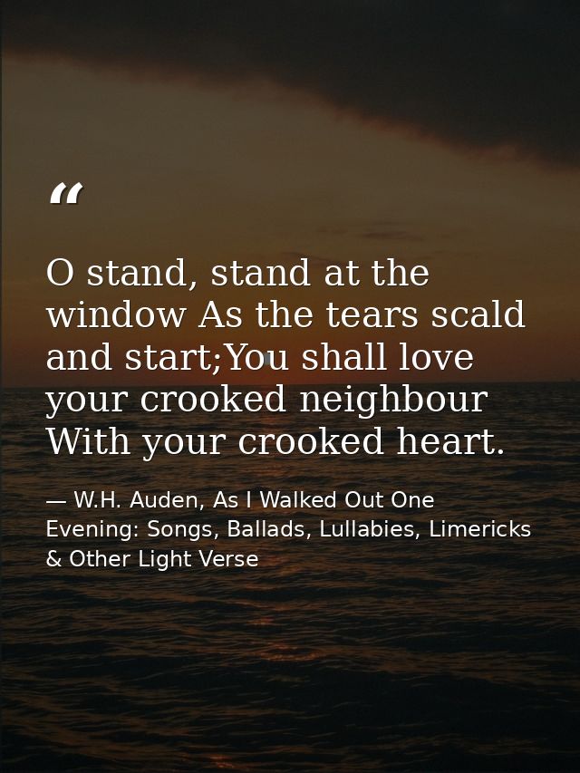 O stand, stand at the window As the tears scald and start;You shall love your crooked neighbour With your crooked heart. — W.H. Auden, As I Walked Out One Evening: Songs, Ballads, Lullabies, Limericks & Other Light Verse