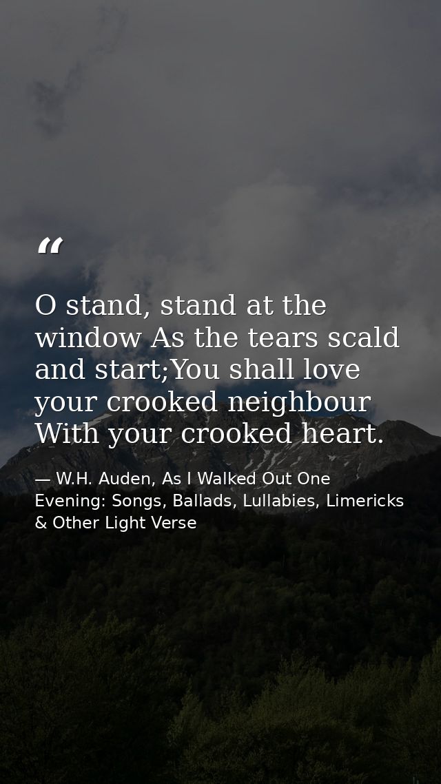O stand, stand at the window As the tears scald and start;You shall love your crooked neighbour With your crooked heart. — W.H. Auden, As I Walked Out One Evening: Songs, Ballads, Lullabies, Limericks & Other Light Verse