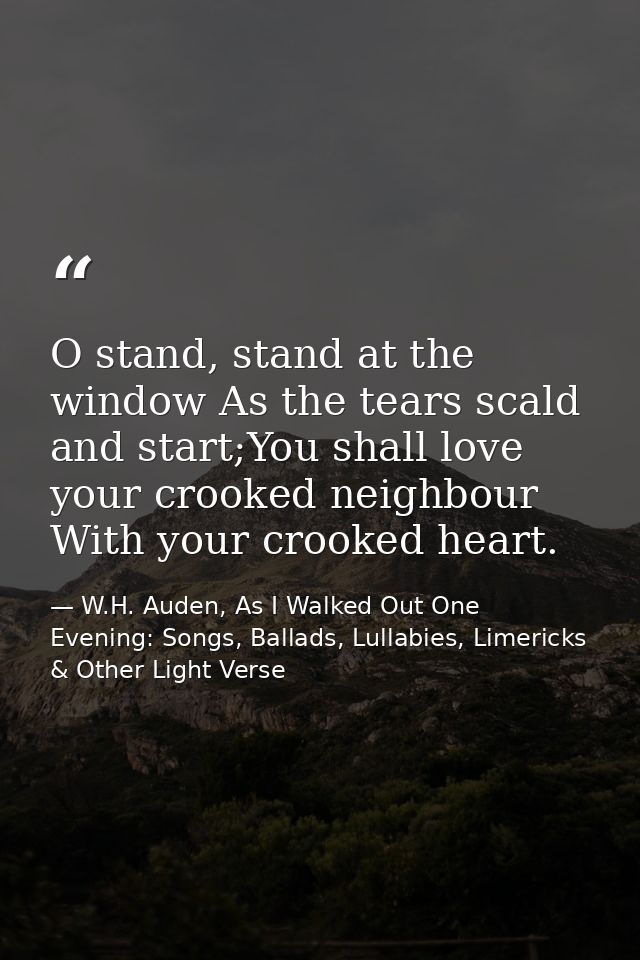 O stand, stand at the window As the tears scald and start;You shall love your crooked neighbour With your crooked heart. — W.H. Auden, As I Walked Out One Evening: Songs, Ballads, Lullabies, Limericks & Other Light Verse