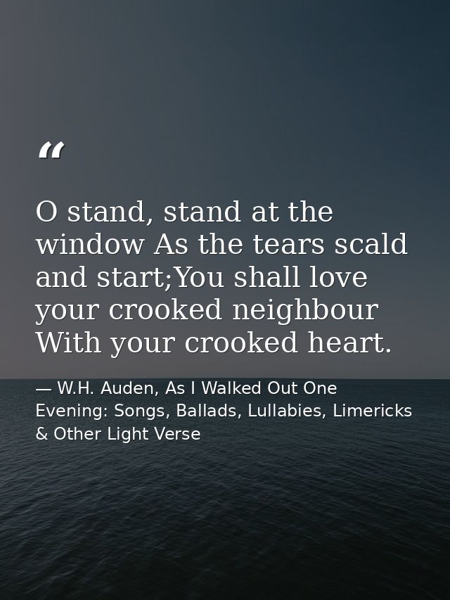 O stand, stand at the window As the tears scald and start;You shall love your crooked neighbour With your crooked heart. — W.H. Auden, As I Walked Out One Evening: Songs, Ballads, Lullabies, Limericks & Other Light Verse