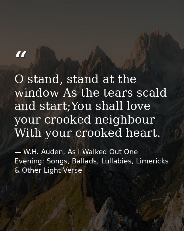 O stand, stand at the window As the tears scald and start;You shall love your crooked neighbour With your crooked heart. — W.H. Auden, As I Walked Out One Evening: Songs, Ballads, Lullabies, Limericks & Other Light Verse