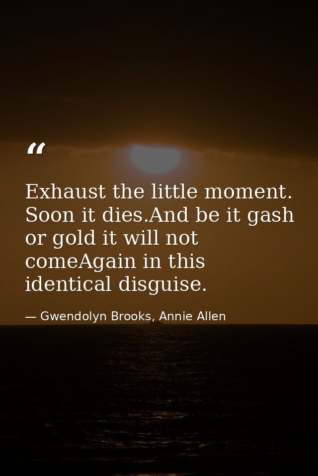 Exhaust the little moment. Soon it dies.And be it gash or gold it will not comeAgain in this identical disguise. — Gwendolyn Brooks, Annie Allen