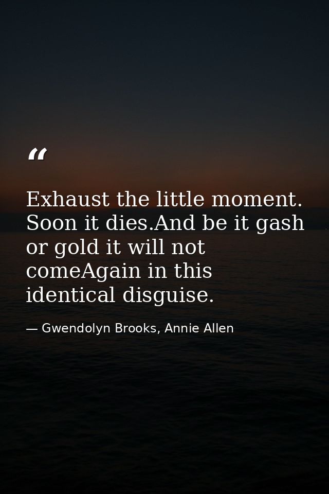Exhaust the little moment. Soon it dies.And be it gash or gold it will not comeAgain in this identical disguise. — Gwendolyn Brooks, Annie Allen