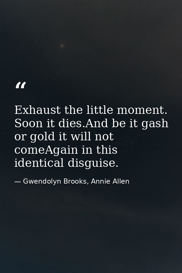 Exhaust the little moment. Soon it dies.And be it gash or gold it will not comeAgain in this identical disguise. — Gwendolyn Brooks, Annie Allen