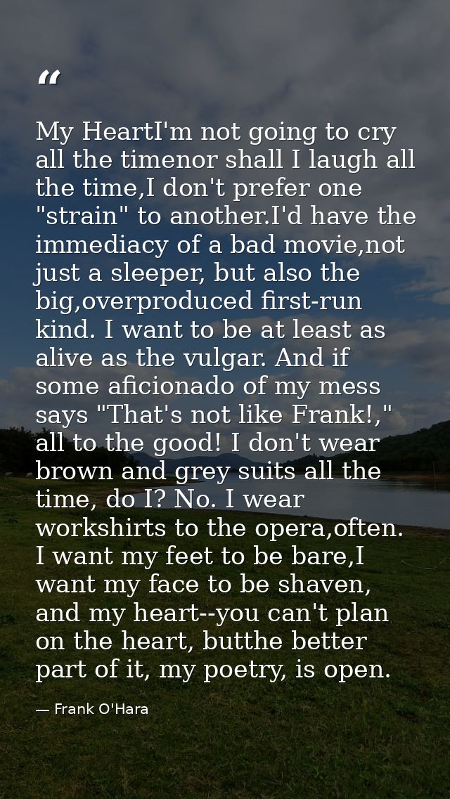 My HeartI'm not going to cry all the timenor shall I laugh all the time,I don't prefer one "strain" to another.I'd have  — Frank O'Hara