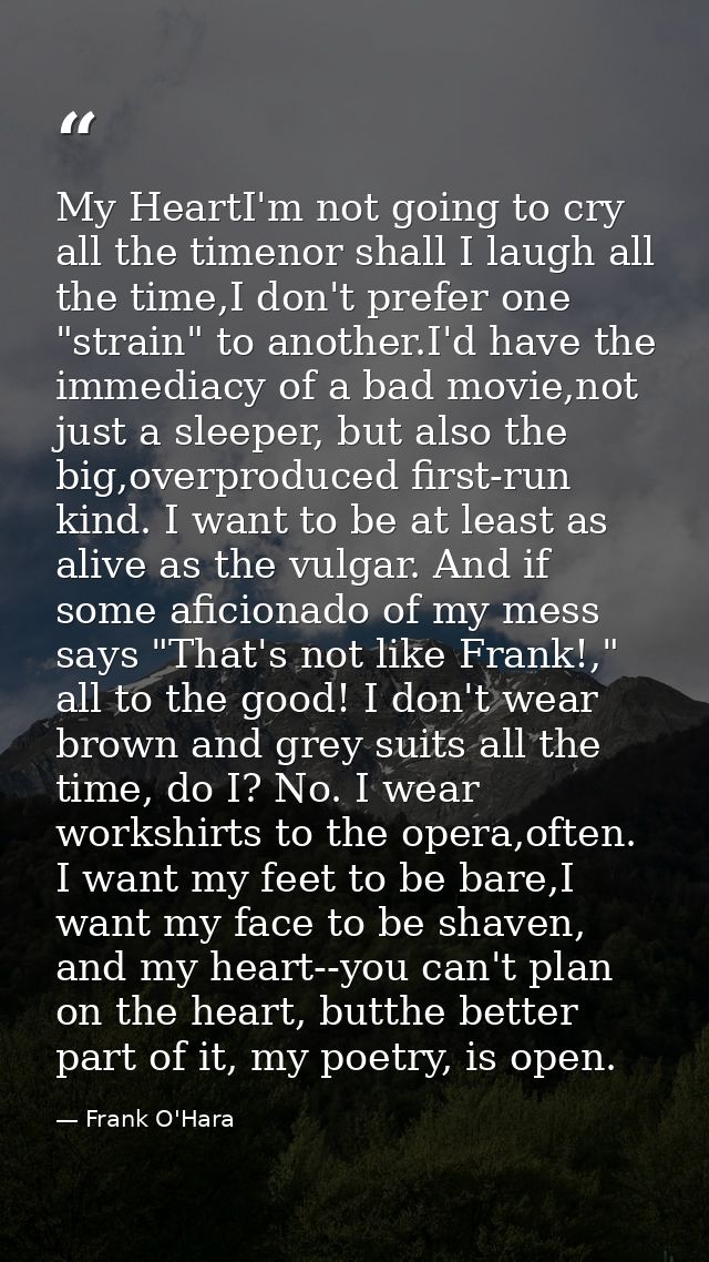 My HeartI'm not going to cry all the timenor shall I laugh all the time,I don't prefer one "strain" to another.I'd have  — Frank O'Hara