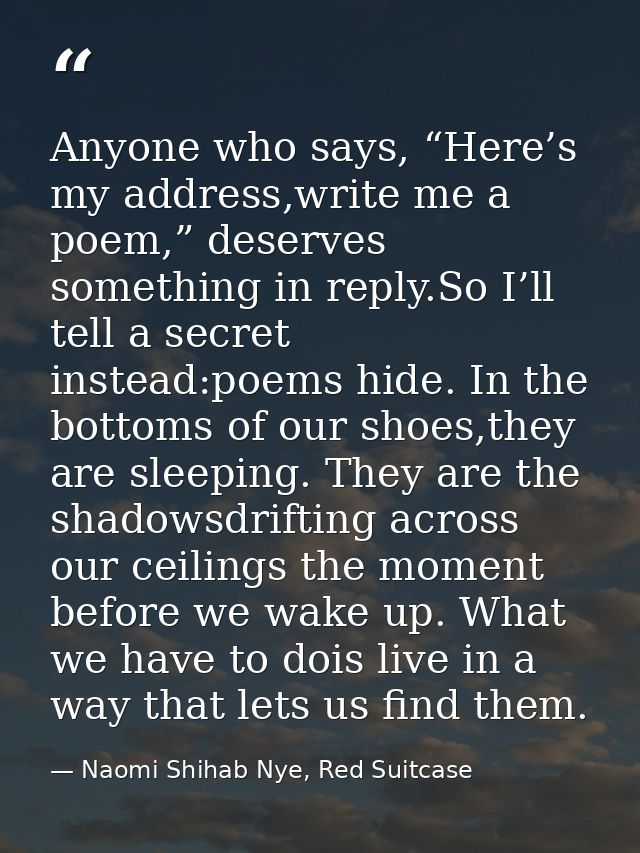 Anyone who says, “Here’s my address,write me a poem,” deserves something in reply.So I’ll tell a secret instead:poems hi — Naomi Shihab Nye, Red Suitcase