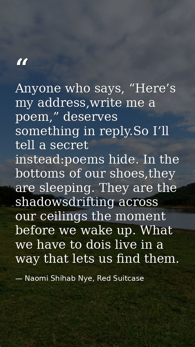 Anyone who says, “Here’s my address,write me a poem,” deserves something in reply.So I’ll tell a secret instead:poems hi — Naomi Shihab Nye, Red Suitcase