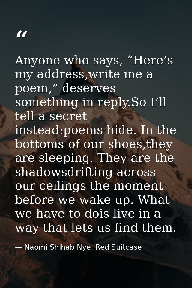 Anyone who says, “Here’s my address,write me a poem,” deserves something in reply.So I’ll tell a secret instead:poems hi — Naomi Shihab Nye, Red Suitcase