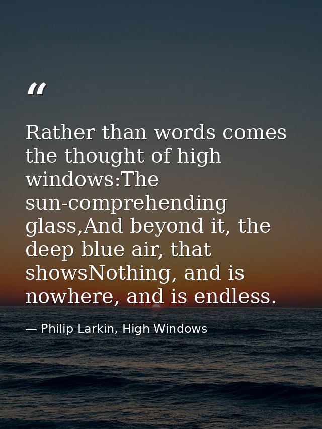 Rather than words comes the thought of high windows:The sun-comprehending glass,And beyond it, the deep blue air, that s — Philip Larkin, High Windows