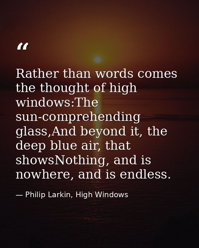 Rather than words comes the thought of high windows:The sun-comprehending glass,And beyond it, the deep blue air, that s — Philip Larkin, High Windows