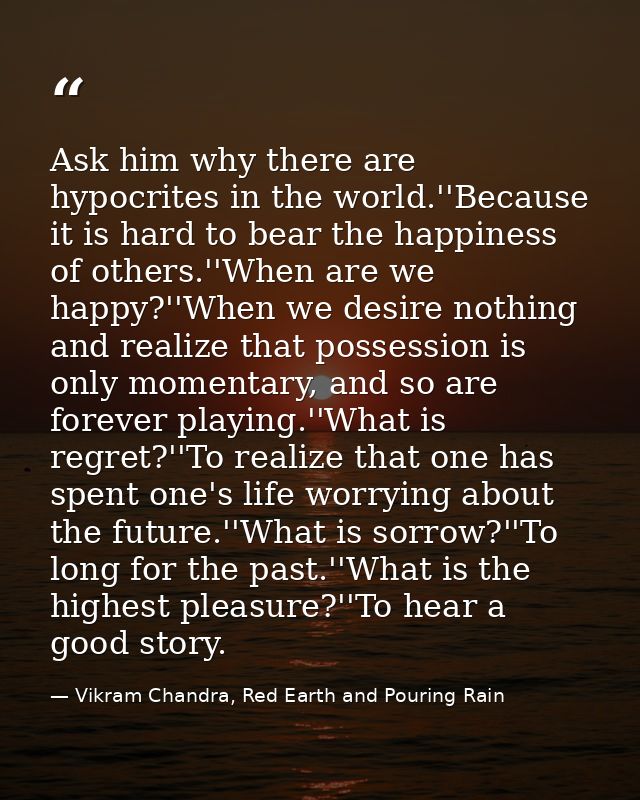 Ask him why there are hypocrites in the world.''Because it is hard to bear the happiness of others.''When are we happy?' — Vikram Chandra, Red Earth and Pouring Rain