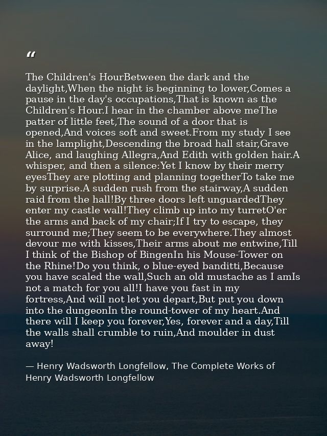 The Children's HourBetween the dark and the daylight,When the night is beginning to lower,Comes a pause in the day's occ — Henry Wadsworth Longfellow, The Complete Works of Henry Wadsworth Longfellow