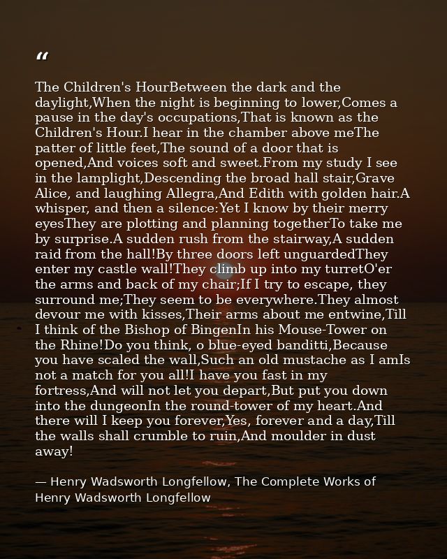 The Children's HourBetween the dark and the daylight,When the night is beginning to lower,Comes a pause in the day's occ — Henry Wadsworth Longfellow, The Complete Works of Henry Wadsworth Longfellow