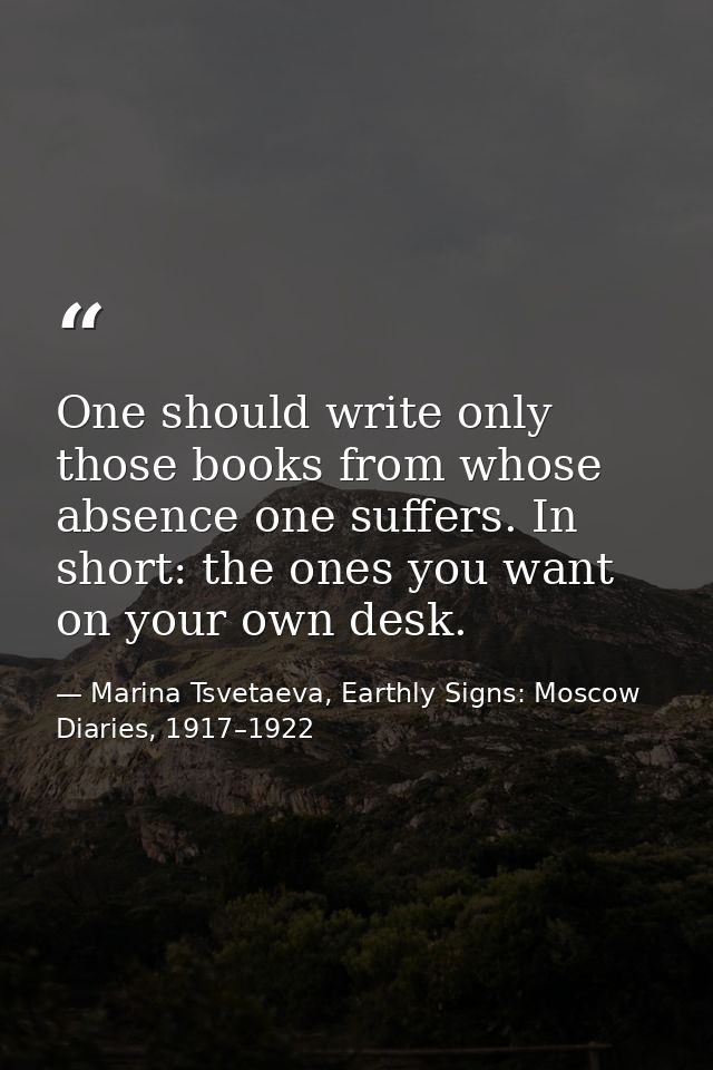 One should write only those books from whose absence one suffers. In short: the ones you want on your own desk. — Marina Tsvetaeva, Earthly Signs: Moscow Diaries, 1917–1922