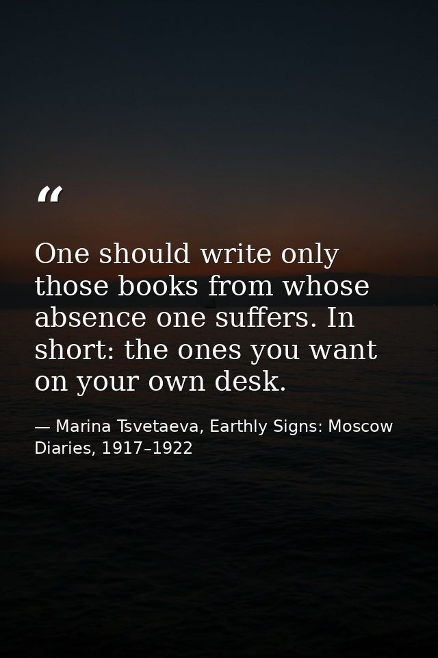 One should write only those books from whose absence one suffers. In short: the ones you want on your own desk. — Marina Tsvetaeva, Earthly Signs: Moscow Diaries, 1917–1922