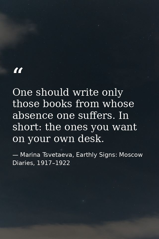 One should write only those books from whose absence one suffers. In short: the ones you want on your own desk. — Marina Tsvetaeva, Earthly Signs: Moscow Diaries, 1917–1922