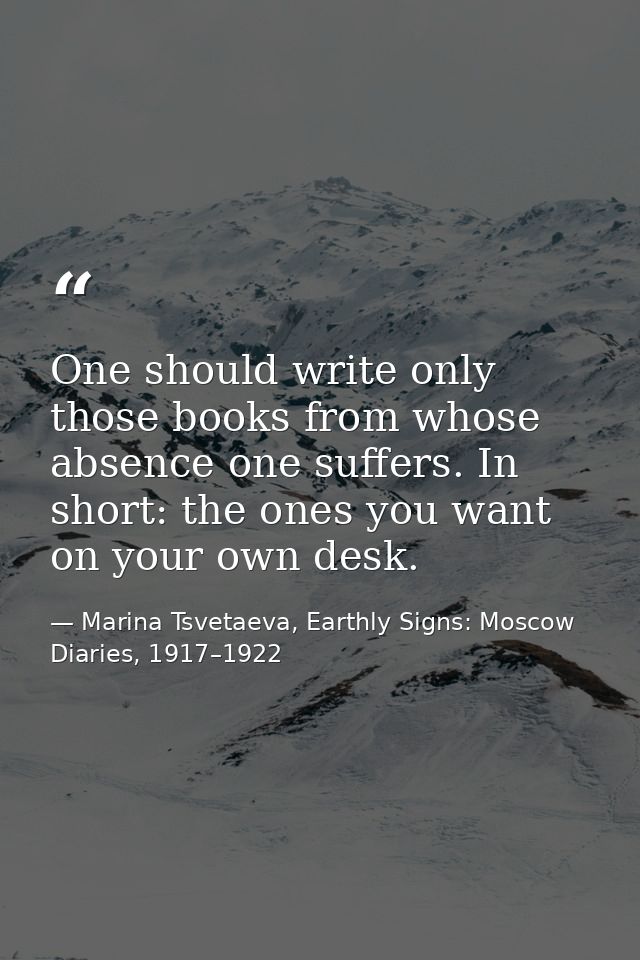 One should write only those books from whose absence one suffers. In short: the ones you want on your own desk. — Marina Tsvetaeva, Earthly Signs: Moscow Diaries, 1917–1922