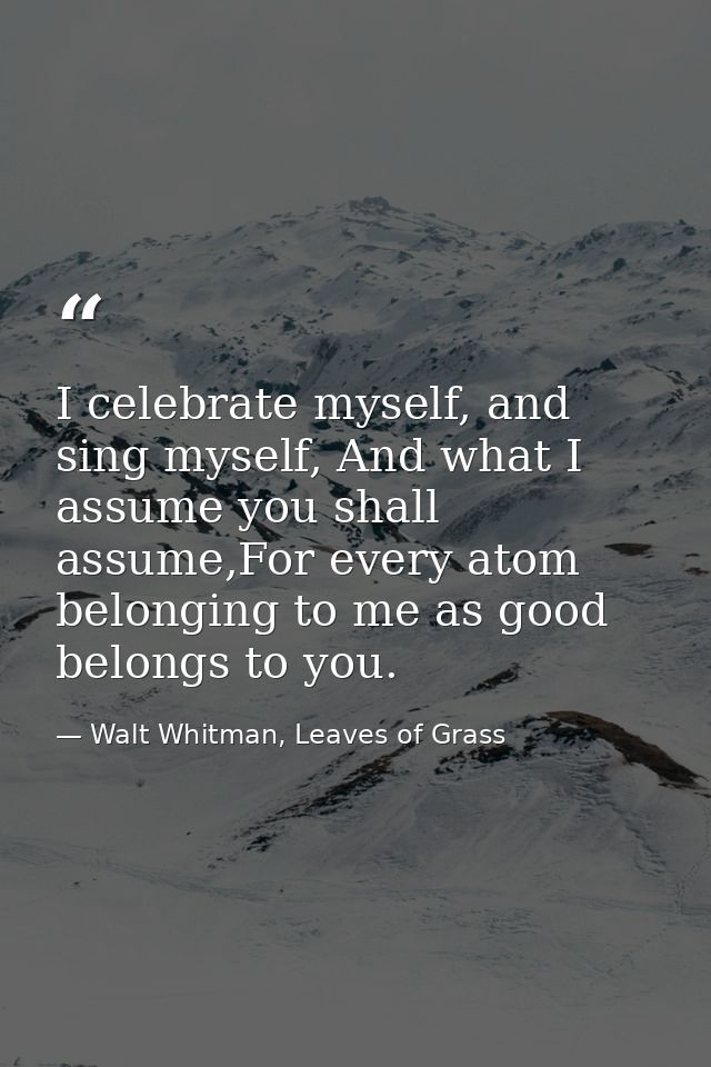 I celebrate myself, and sing myself, And what I assume you shall assume,For every atom belonging to me as good belongs t — Walt Whitman, Leaves of Grass