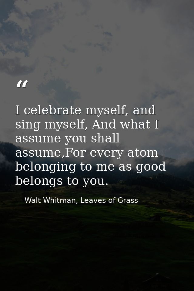 I celebrate myself, and sing myself, And what I assume you shall assume,For every atom belonging to me as good belongs t — Walt Whitman, Leaves of Grass