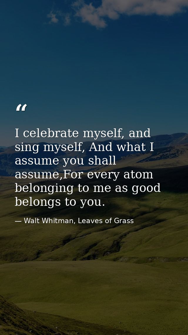 I celebrate myself, and sing myself, And what I assume you shall assume,For every atom belonging to me as good belongs t — Walt Whitman, Leaves of Grass
