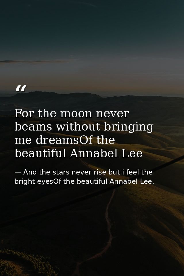 For the moon never beams without bringing me dreamsOf the beautiful Annabel Lee — And the stars never rise but i feel the bright eyesOf the beautiful Annabel Lee.
