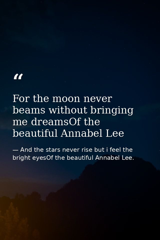 For the moon never beams without bringing me dreamsOf the beautiful Annabel Lee — And the stars never rise but i feel the bright eyesOf the beautiful Annabel Lee.