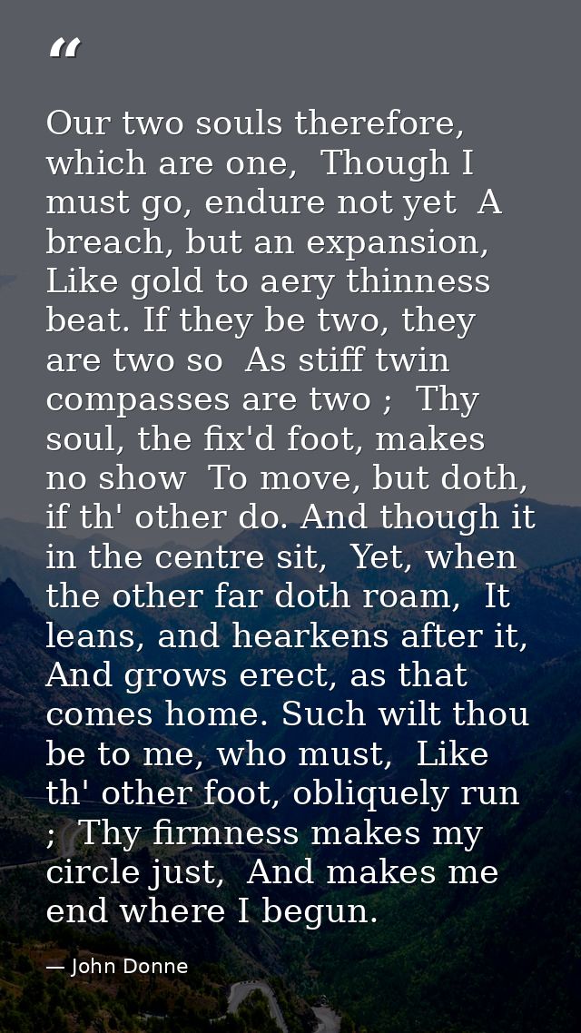 Our two souls therefore, which are one,  Though I must go, endure not yet  A breach, but an expansion,  Like gold to aer — John Donne