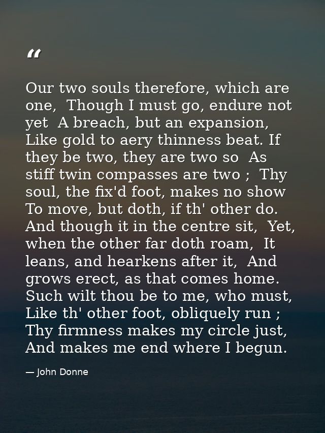 Our two souls therefore, which are one,  Though I must go, endure not yet  A breach, but an expansion,  Like gold to aer — John Donne