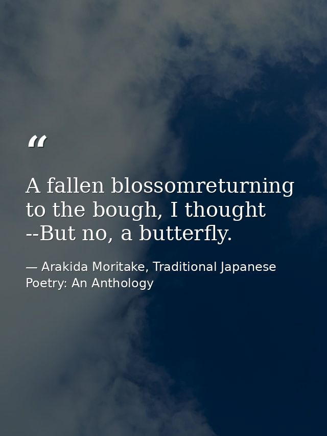 A fallen blossomreturning to the bough, I thought --But no, a butterfly. — Arakida Moritake, Traditional Japanese Poetry: An Anthology
