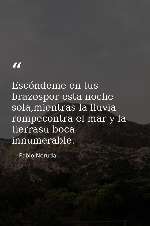 Escóndeme en tus brazospor esta noche sola,mientras la lluvia rompecontra el mar y la tierrasu boca innumerable. — Pablo Neruda