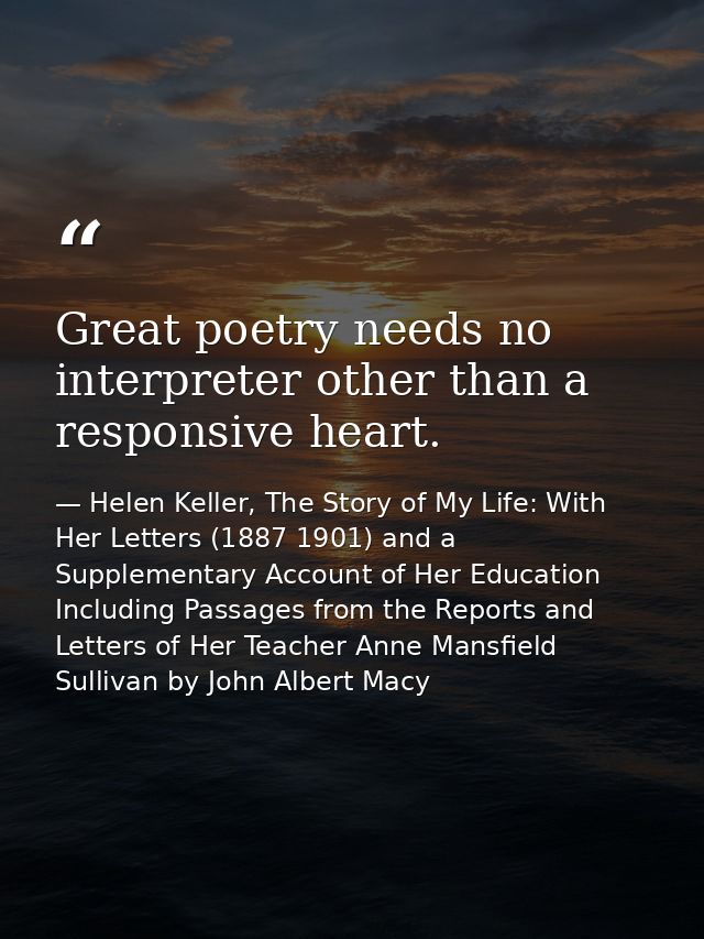 Great poetry needs no interpreter other than a responsive heart. — Helen Keller, The Story of My Life: With Her Letters (1887 1901) and a Supplementary Account of Her Education Including Passages from the Reports and Letters of Her Teacher Anne Mansfield Sullivan by John Albert Macy